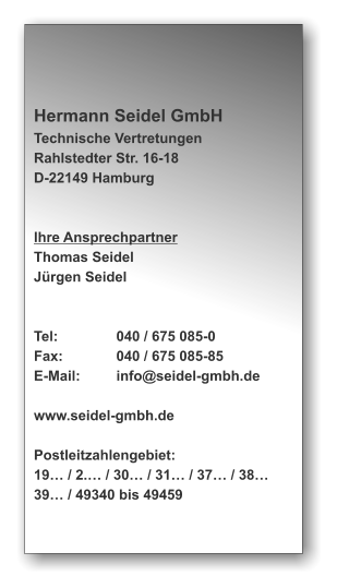 Hermann Seidel GmbH Technische Vertretungen Rahlstedter Str. 16-18 D-22149 Hamburg   Ihre Ansprechpartner Thomas Seidel Jrgen Seidel   Tel:		040 / 675 085-0 Fax:		040 / 675 085-85 E-Mail:	info@seidel-gmbh.de  www.seidel-gmbh.de  Postleitzahlengebiet: 19 / 2. / 30 / 31 / 37 / 38 39 / 49340 bis 49459